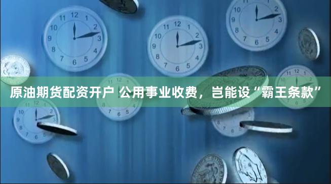 原油期货配资开户 公用事业收费，岂能设“霸王条款”