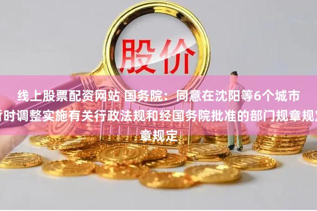 线上股票配资网站 国务院：同意在沈阳等6个城市暂时调整实施有关行政法规和经国务院批准的部门规章规定