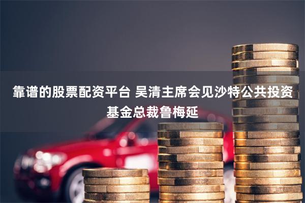 靠谱的股票配资平台 吴清主席会见沙特公共投资基金总裁鲁梅延