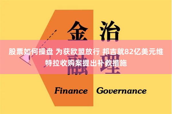 股票如何操盘 为获欧盟放行 邦吉就82亿美元维特拉收购案提出补救措施