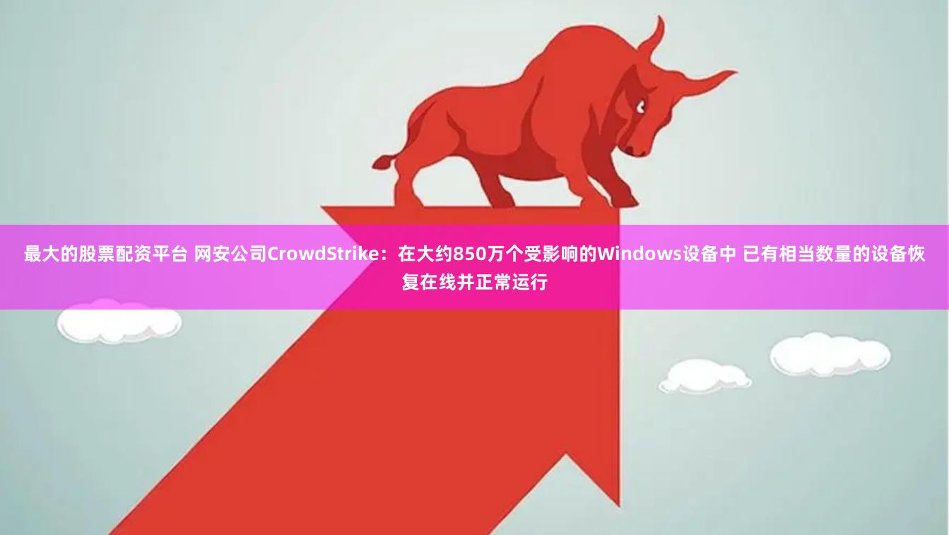 最大的股票配资平台 网安公司CrowdStrike：在大约850万个受影响的Windows设备中 已有相当数量的设备恢复在线并正常运行