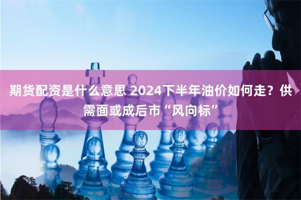 期货配资是什么意思 2024下半年油价如何走？供需面或成后市“风向标”