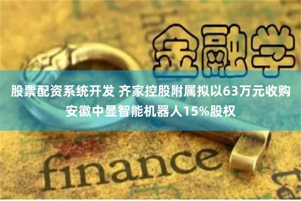 股票配资系统开发 齐家控股附属拟以63万元收购安徽中显智能机器人15%股权