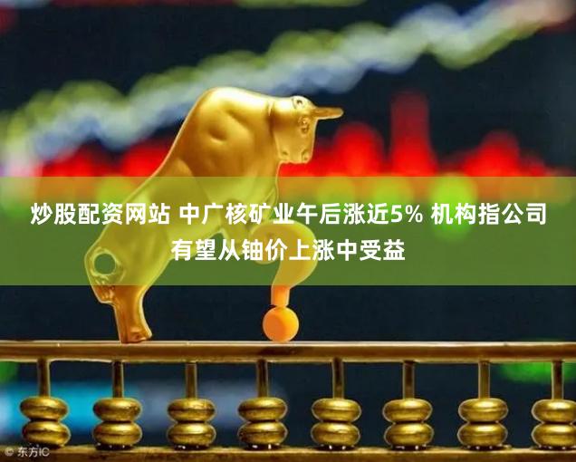 炒股配资网站 中广核矿业午后涨近5% 机构指公司有望从铀价上涨中受益