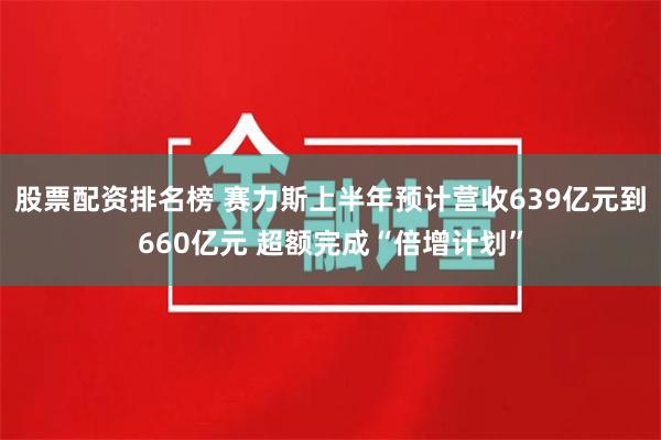 股票配资排名榜 赛力斯上半年预计营收639亿元到660亿元 超额完成“倍增计划”