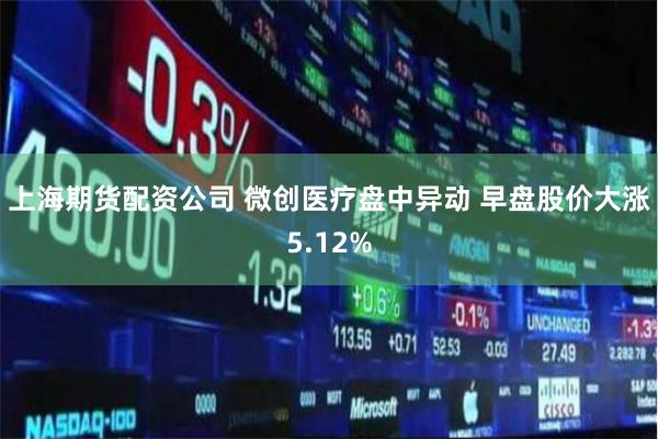 上海期货配资公司 微创医疗盘中异动 早盘股价大涨5.12%