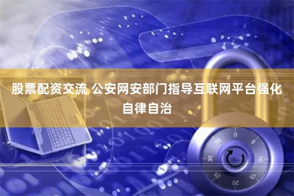 股票配资交流 公安网安部门指导互联网平台强化自律自治