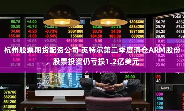 杭州股票期货配资公司 英特尔第二季度清仓ARM股份，股票投资仍亏损1.2亿美元