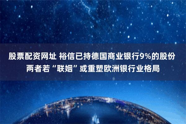 股票配资网址 裕信已持德国商业银行9%的股份 两者若“联姻”或重塑欧洲银行业格局