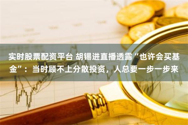 实时股票配资平台 胡锡进直播透露“也许会买基金”：当时顾不上分散投资，人总要一步一步来