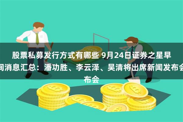 股票私募发行方式有哪些 9月24日证券之星早间消息汇总：潘功胜、李云泽、吴清将出席新闻发布会