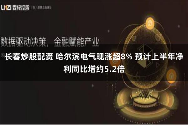 长春炒股配资 哈尔滨电气现涨超8% 预计上半年净利同比增约5.2倍