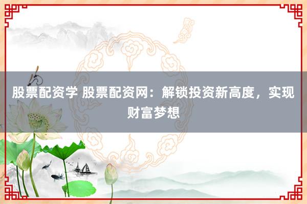 股票配资学 股票配资网：解锁投资新高度，实现财富梦想