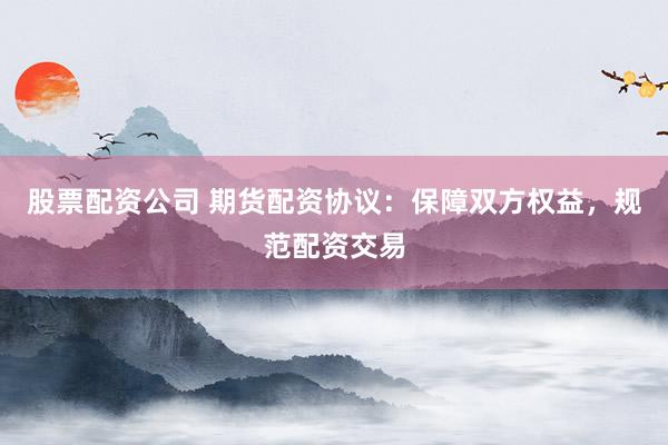 股票配资公司 期货配资协议：保障双方权益，规范配资交易