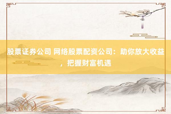 股票证券公司 网络股票配资公司：助你放大收益，把握财富机遇