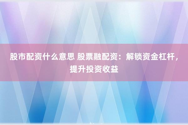 股市配资什么意思 股票融配资：解锁资金杠杆，提升投资收益