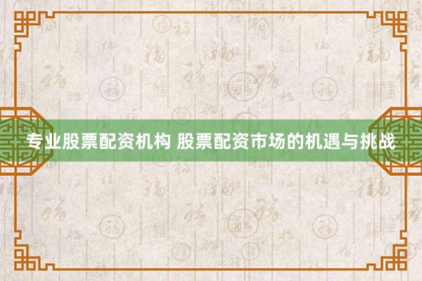 专业股票配资机构 股票配资市场的机遇与挑战