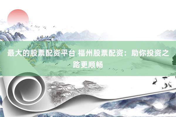 最大的股票配资平台 福州股票配资:助你投资之路更顺畅