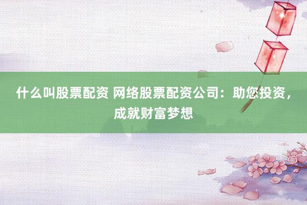 什么叫股票配资 网络股票配资公司：助您投资，成就财富梦想