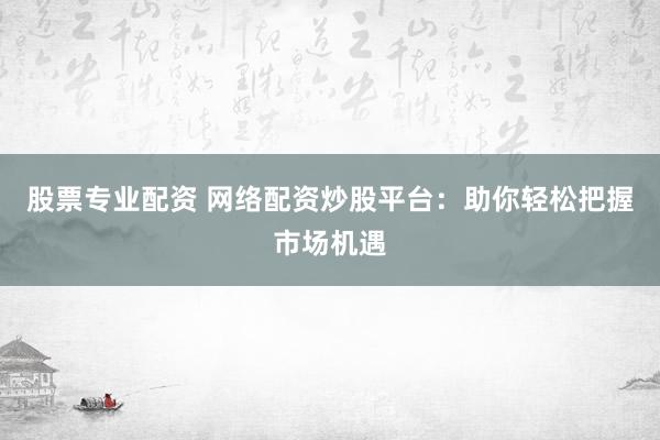 股票专业配资 网络配资炒股平台：助你轻松把握市场机遇