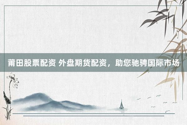 莆田股票配资 外盘期货配资，助您驰骋国际市场