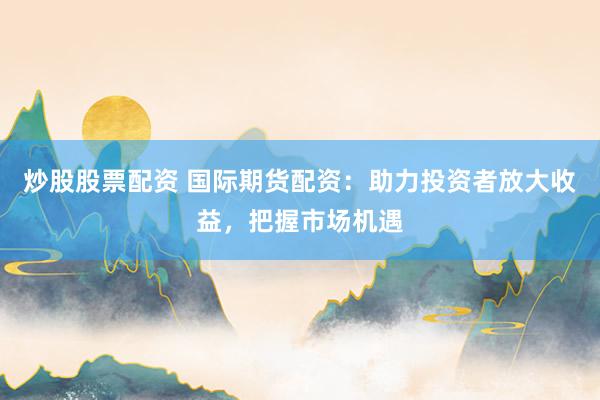 炒股股票配资 国际期货配资：助力投资者放大收益，把握市场机遇