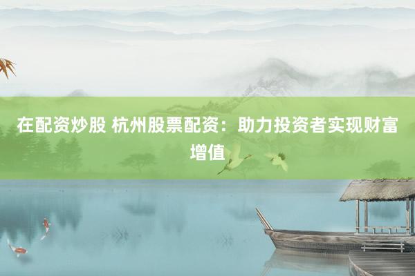 在配资炒股 杭州股票配资：助力投资者实现财富增值