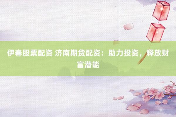伊春股票配资 济南期货配资：助力投资，释放财富潜能