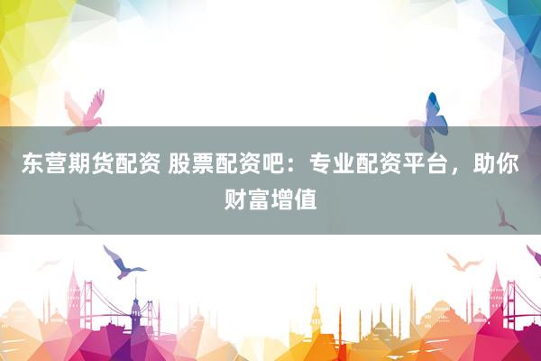 东营期货配资 股票配资吧：专业配资平台，助你财富增值