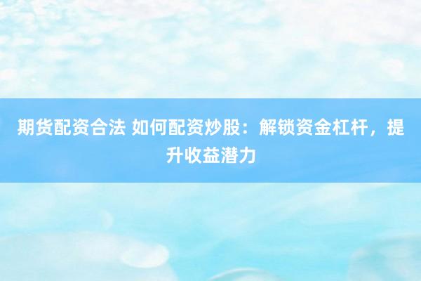 期货配资合法 如何配资炒股：解锁资金杠杆，提升收益潜力