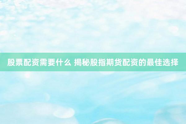 股票配资需要什么 揭秘股指期货配资的最佳选择
